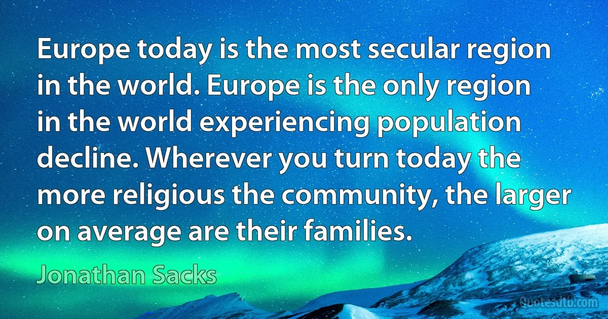 Europe today is the most secular region in the world. Europe is the only region in the world experiencing population decline. Wherever you turn today the more religious the community, the larger on average are their families. (Jonathan Sacks)