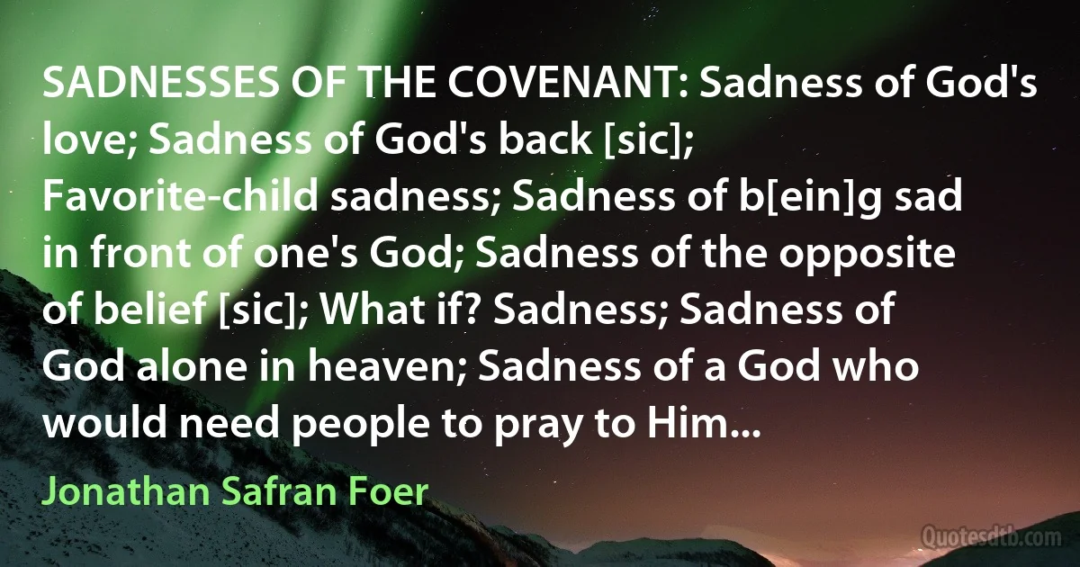 SADNESSES OF THE COVENANT: Sadness of God's love; Sadness of God's back [sic]; Favorite-child sadness; Sadness of b[ein]g sad in front of one's God; Sadness of the opposite of belief [sic]; What if? Sadness; Sadness of God alone in heaven; Sadness of a God who would need people to pray to Him... (Jonathan Safran Foer)