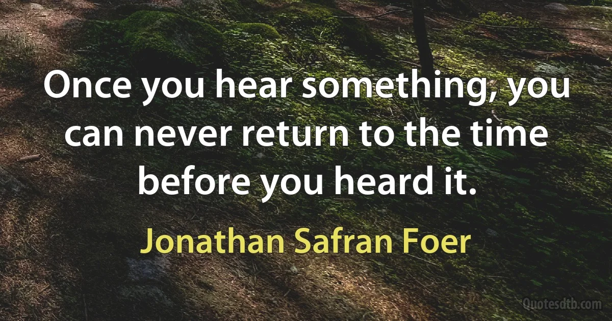 Once you hear something, you can never return to the time before you heard it. (Jonathan Safran Foer)