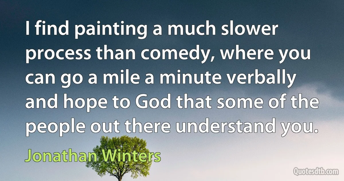 I find painting a much slower process than comedy, where you can go a mile a minute verbally and hope to God that some of the people out there understand you. (Jonathan Winters)