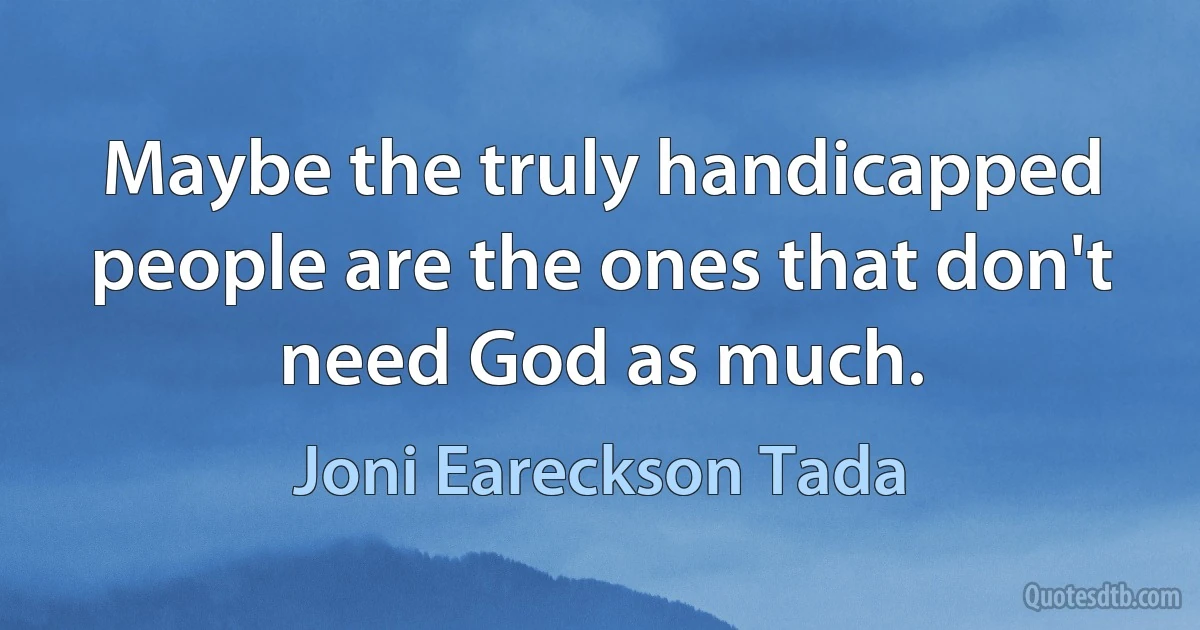 Maybe the truly handicapped people are the ones that don't need God as much. (Joni Eareckson Tada)