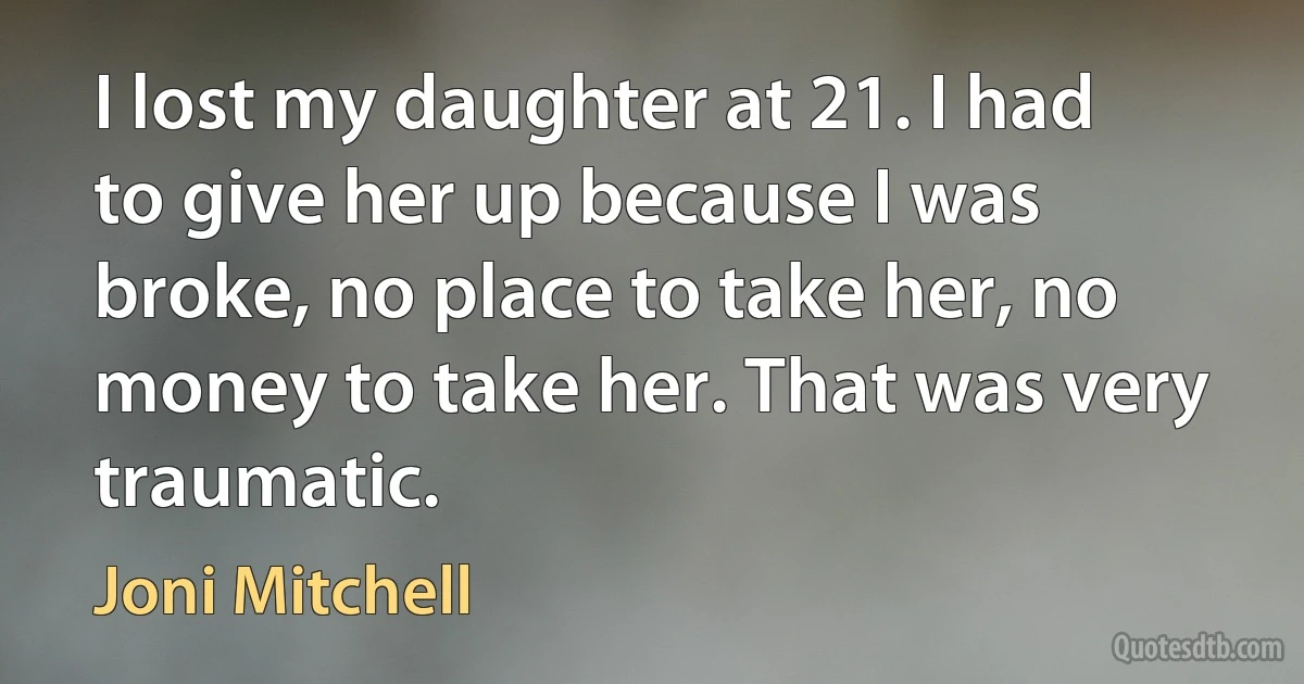 I lost my daughter at 21. I had to give her up because I was broke, no place to take her, no money to take her. That was very traumatic. (Joni Mitchell)