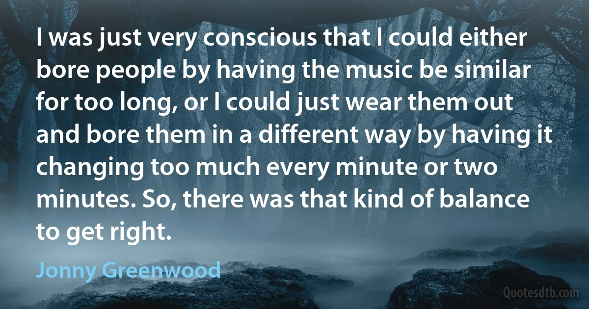 I was just very conscious that I could either bore people by having the music be similar for too long, or I could just wear them out and bore them in a different way by having it changing too much every minute or two minutes. So, there was that kind of balance to get right. (Jonny Greenwood)