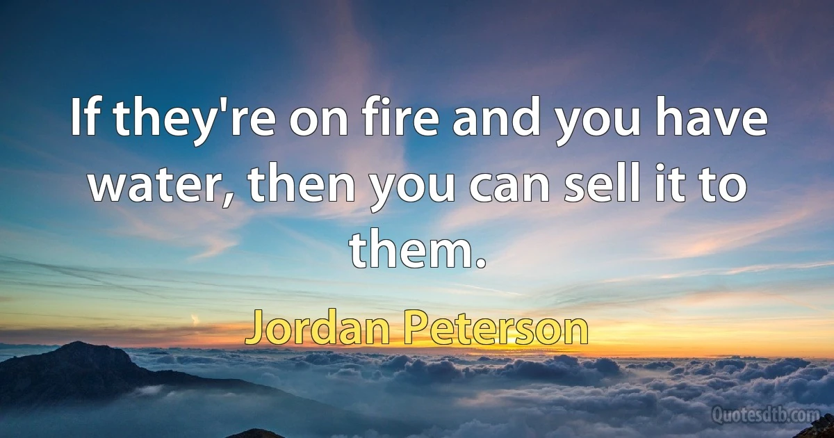 If they're on fire and you have water, then you can sell it to them. (Jordan Peterson)