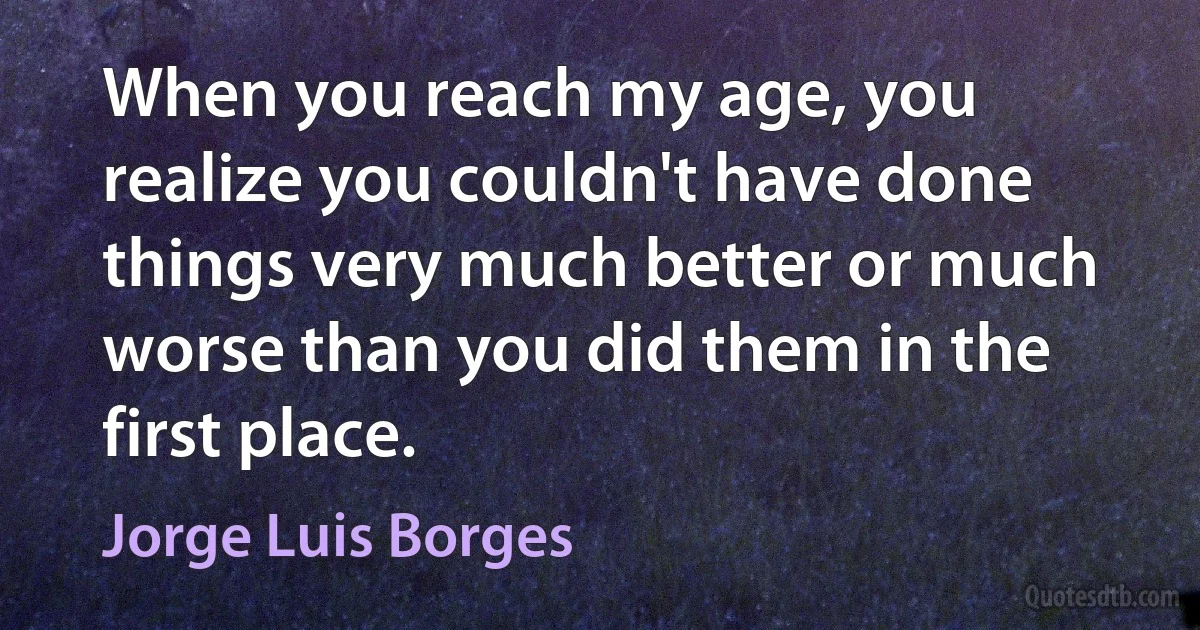 When you reach my age, you realize you couldn't have done things very much better or much worse than you did them in the first place. (Jorge Luis Borges)