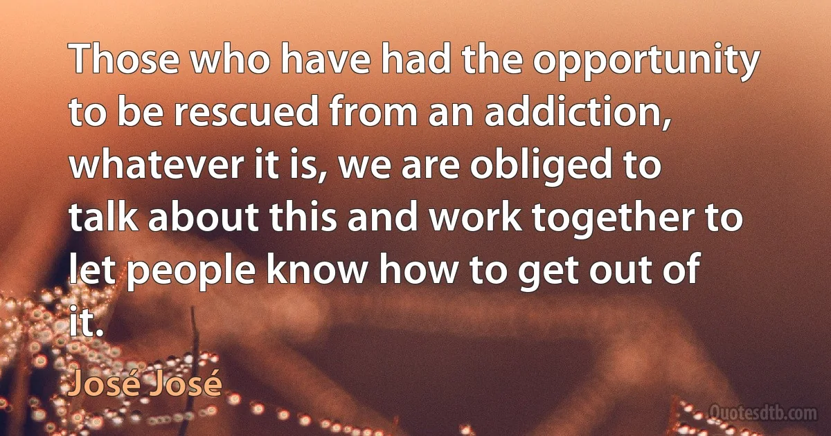 Those who have had the opportunity to be rescued from an addiction, whatever it is, we are obliged to talk about this and work together to let people know how to get out of it. (José José)