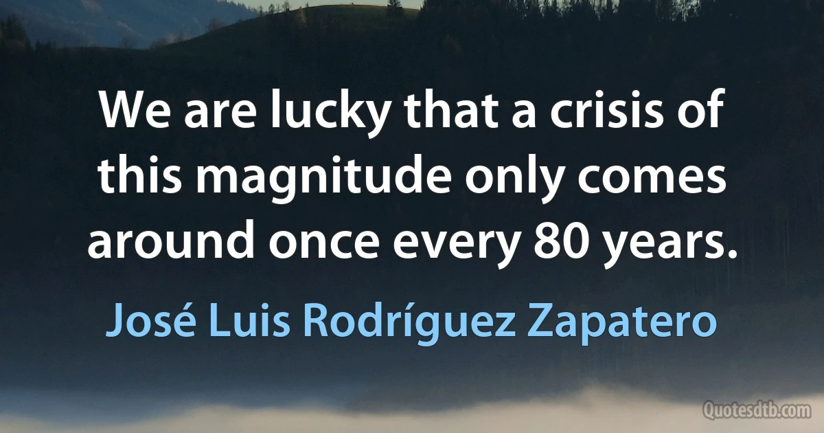 We are lucky that a crisis of this magnitude only comes around once every 80 years. (José Luis Rodríguez Zapatero)