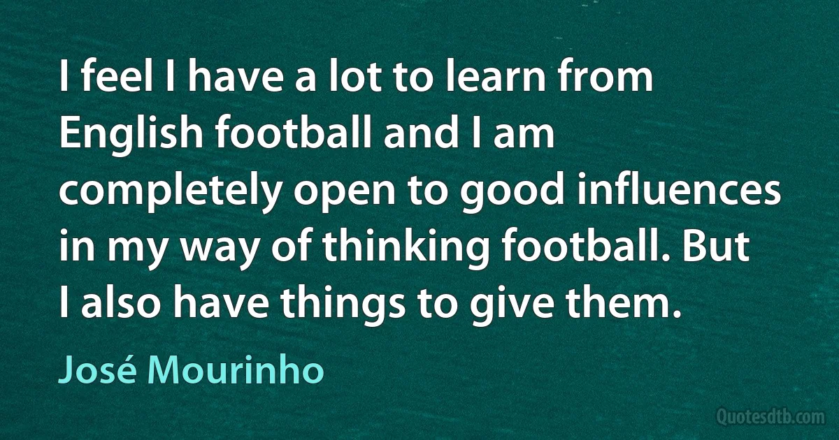 I feel I have a lot to learn from English football and I am completely open to good influences in my way of thinking football. But I also have things to give them. (José Mourinho)