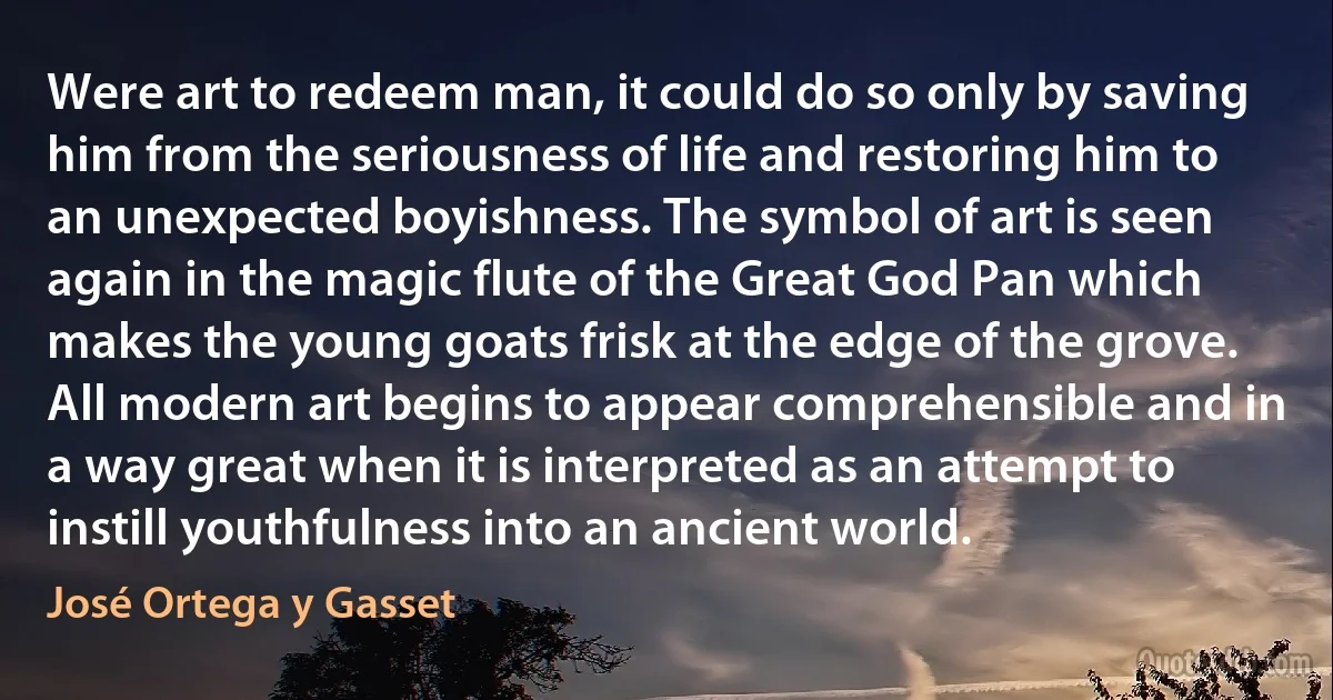 Were art to redeem man, it could do so only by saving him from the seriousness of life and restoring him to an unexpected boyishness. The symbol of art is seen again in the magic flute of the Great God Pan which makes the young goats frisk at the edge of the grove.
All modern art begins to appear comprehensible and in a way great when it is interpreted as an attempt to instill youthfulness into an ancient world. (José Ortega y Gasset)