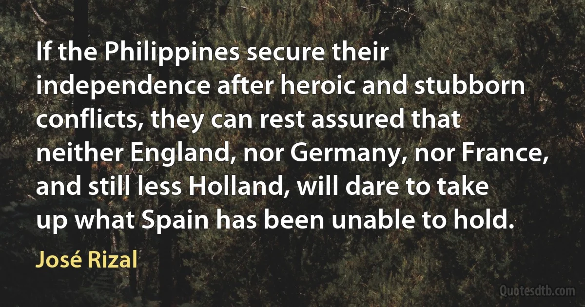 If the Philippines secure their independence after heroic and stubborn conflicts, they can rest assured that neither England, nor Germany, nor France, and still less Holland, will dare to take up what Spain has been unable to hold. (José Rizal)