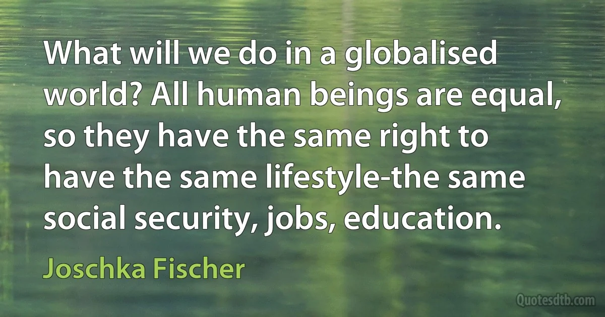 What will we do in a globalised world? All human beings are equal, so they have the same right to have the same lifestyle-the same social security, jobs, education. (Joschka Fischer)