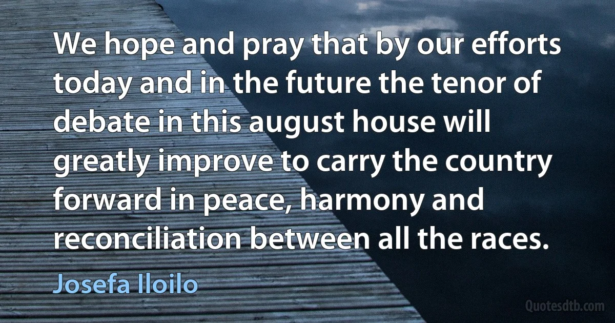 We hope and pray that by our efforts today and in the future the tenor of debate in this august house will greatly improve to carry the country forward in peace, harmony and reconciliation between all the races. (Josefa Iloilo)