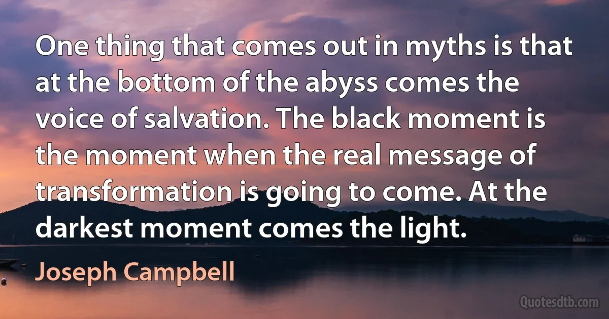 One thing that comes out in myths is that at the bottom of the abyss comes the voice of salvation. The black moment is the moment when the real message of transformation is going to come. At the darkest moment comes the light. (Joseph Campbell)