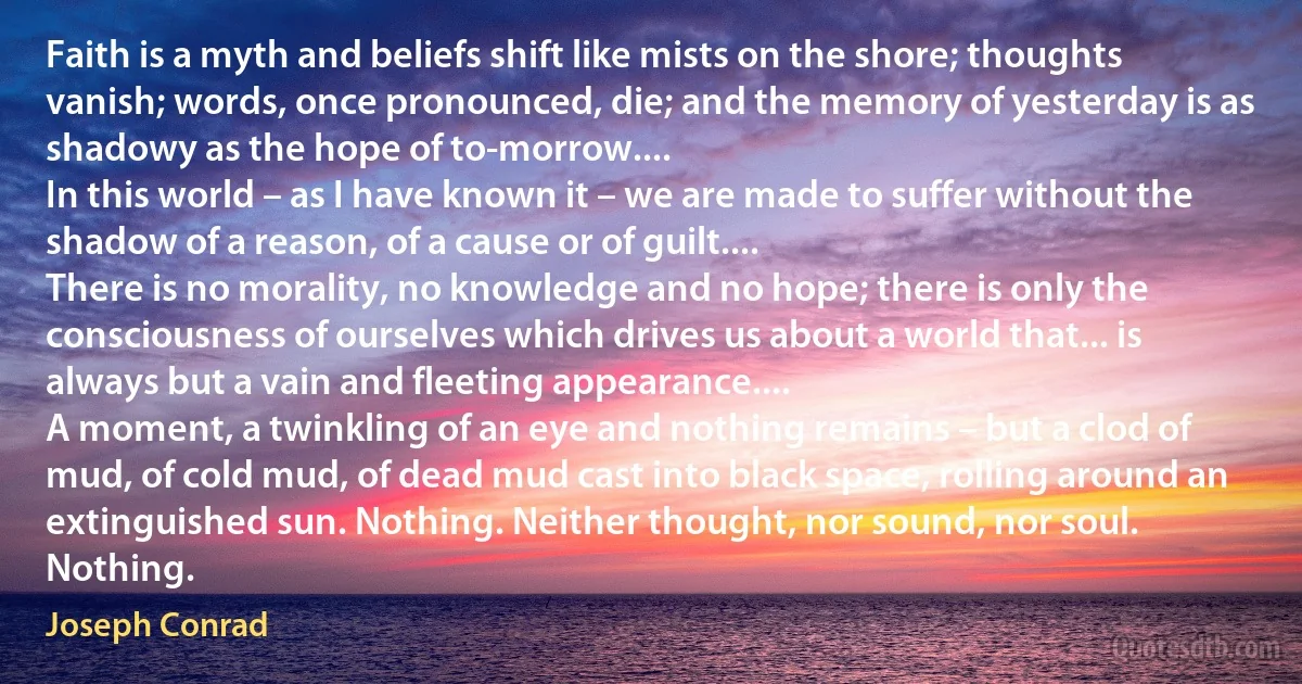 Faith is a myth and beliefs shift like mists on the shore; thoughts vanish; words, once pronounced, die; and the memory of yesterday is as shadowy as the hope of to-morrow....
In this world – as I have known it – we are made to suffer without the shadow of a reason, of a cause or of guilt....
There is no morality, no knowledge and no hope; there is only the consciousness of ourselves which drives us about a world that... is always but a vain and fleeting appearance....
A moment, a twinkling of an eye and nothing remains – but a clod of mud, of cold mud, of dead mud cast into black space, rolling around an extinguished sun. Nothing. Neither thought, nor sound, nor soul. Nothing. (Joseph Conrad)