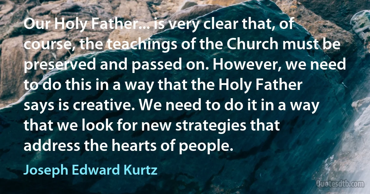 Our Holy Father... is very clear that, of course, the teachings of the Church must be preserved and passed on. However, we need to do this in a way that the Holy Father says is creative. We need to do it in a way that we look for new strategies that address the hearts of people. (Joseph Edward Kurtz)