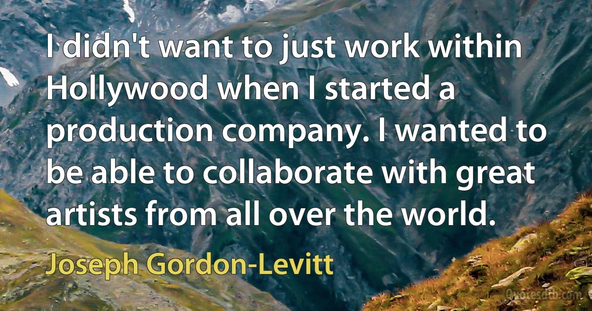 I didn't want to just work within Hollywood when I started a production company. I wanted to be able to collaborate with great artists from all over the world. (Joseph Gordon-Levitt)