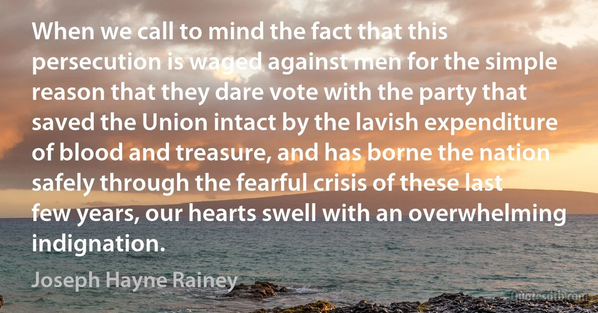 When we call to mind the fact that this persecution is waged against men for the simple reason that they dare vote with the party that saved the Union intact by the lavish expenditure of blood and treasure, and has borne the nation safely through the fearful crisis of these last few years, our hearts swell with an overwhelming indignation. (Joseph Hayne Rainey)