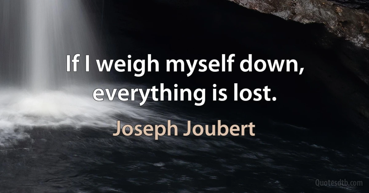 If I weigh myself down, everything is lost. (Joseph Joubert)