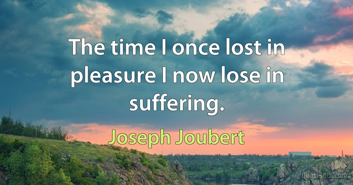 The time I once lost in pleasure I now lose in suffering. (Joseph Joubert)