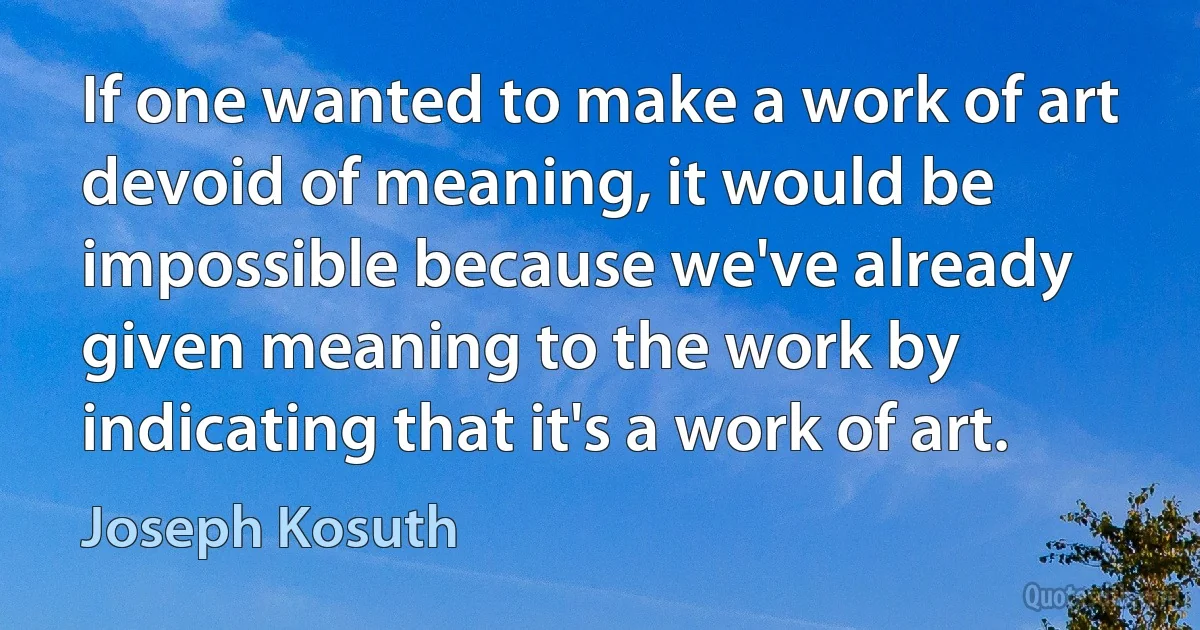 If one wanted to make a work of art devoid of meaning, it would be impossible because we've already given meaning to the work by indicating that it's a work of art. (Joseph Kosuth)