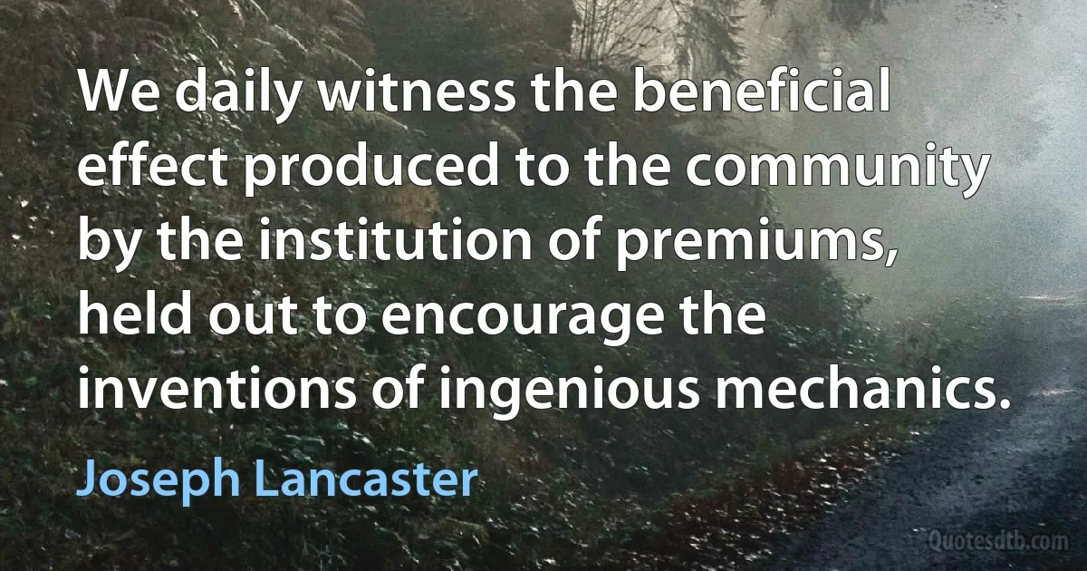 We daily witness the beneficial effect produced to the community by the institution of premiums, held out to encourage the inventions of ingenious mechanics. (Joseph Lancaster)