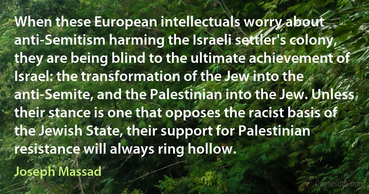 When these European intellectuals worry about anti-Semitism harming the Israeli settler's colony, they are being blind to the ultimate achievement of Israel: the transformation of the Jew into the anti-Semite, and the Palestinian into the Jew. Unless their stance is one that opposes the racist basis of the Jewish State, their support for Palestinian resistance will always ring hollow. (Joseph Massad)