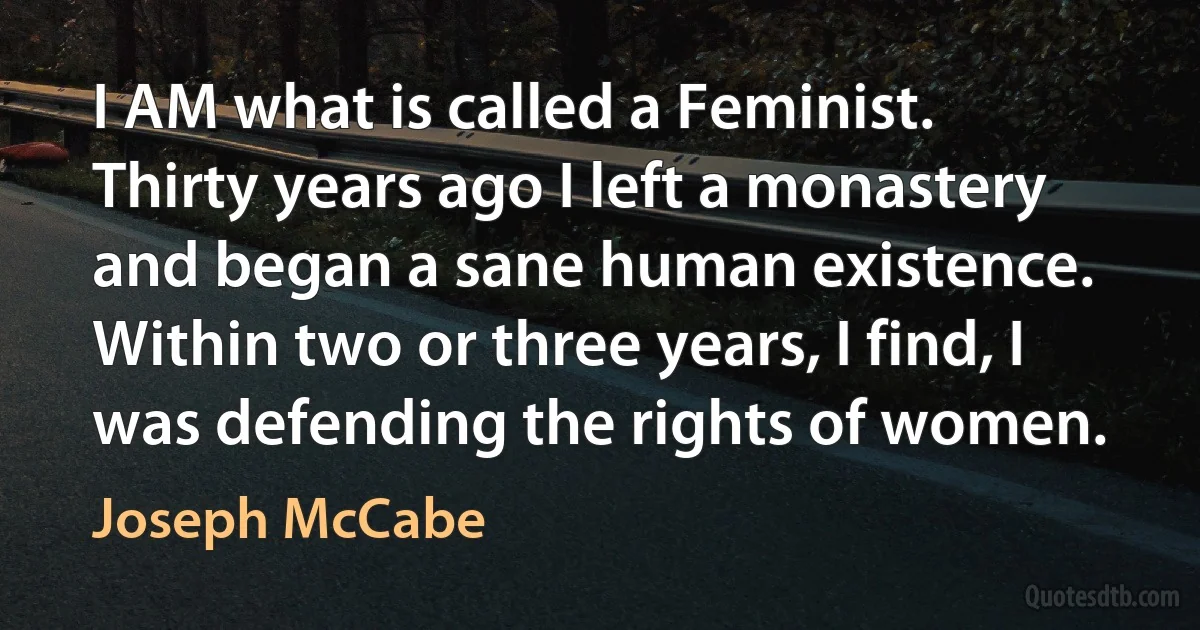 I AM what is called a Feminist. Thirty years ago I left a monastery and began a sane human existence. Within two or three years, I find, I was defending the rights of women. (Joseph McCabe)