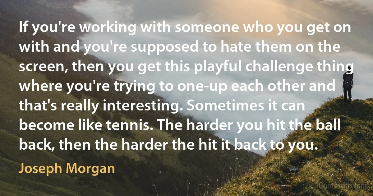 If you're working with someone who you get on with and you're supposed to hate them on the screen, then you get this playful challenge thing where you're trying to one-up each other and that's really interesting. Sometimes it can become like tennis. The harder you hit the ball back, then the harder the hit it back to you. (Joseph Morgan)