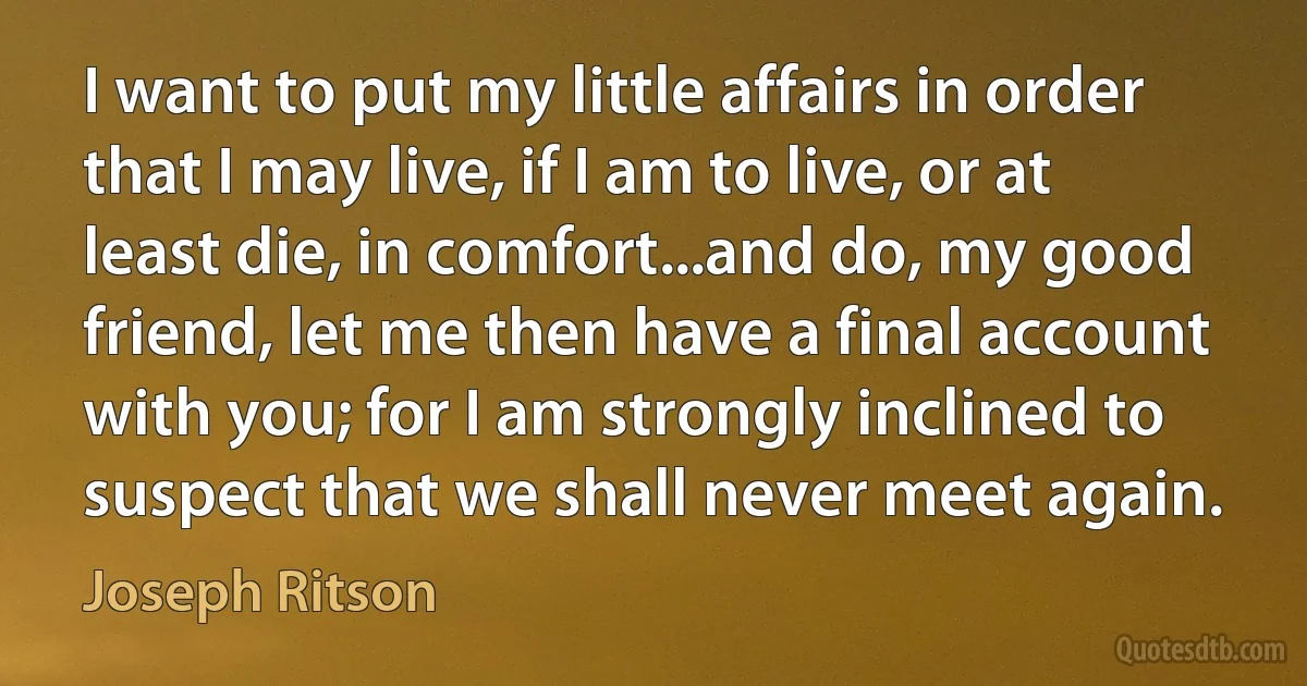 I want to put my little affairs in order that I may live, if I am to live, or at least die, in comfort...and do, my good friend, let me then have a final account with you; for I am strongly inclined to suspect that we shall never meet again. (Joseph Ritson)