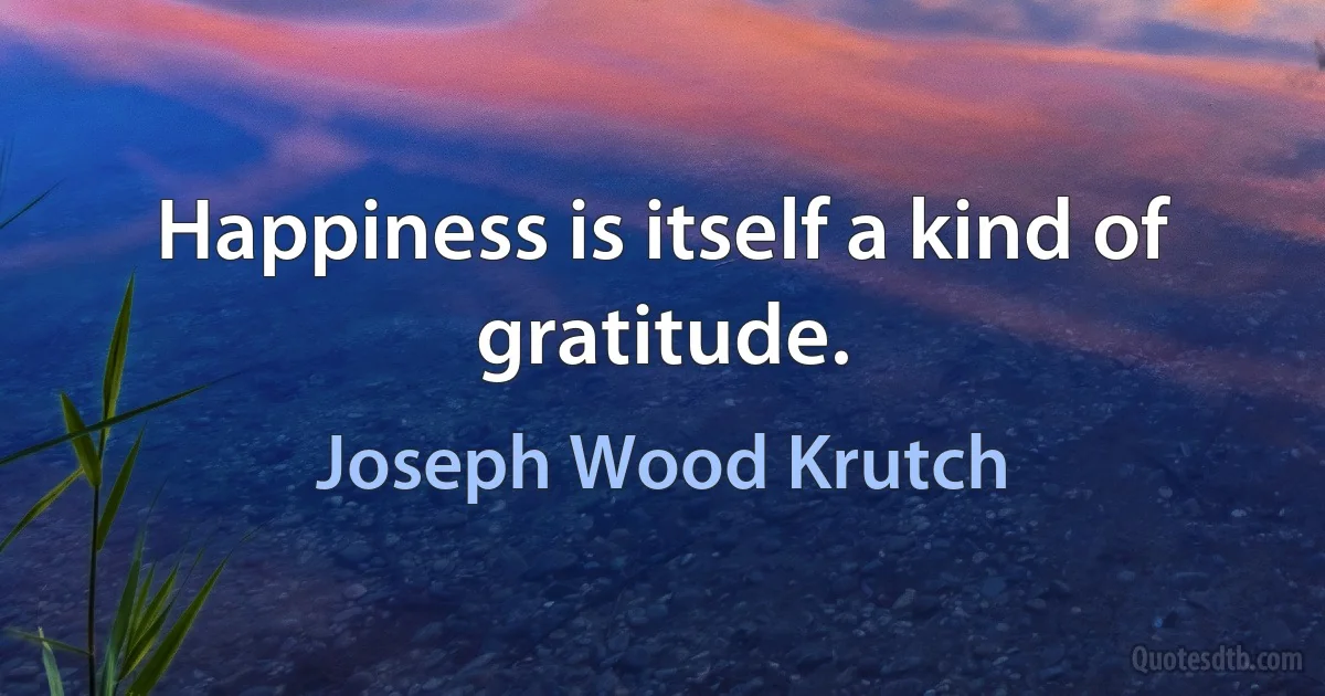 Happiness is itself a kind of gratitude. (Joseph Wood Krutch)