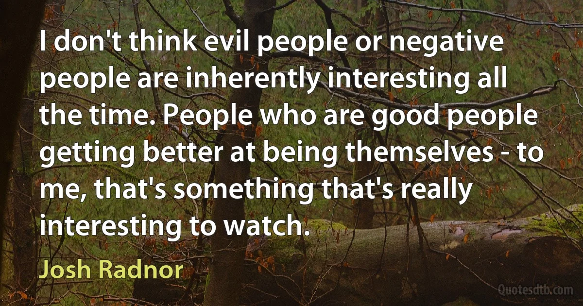 I don't think evil people or negative people are inherently interesting all the time. People who are good people getting better at being themselves - to me, that's something that's really interesting to watch. (Josh Radnor)