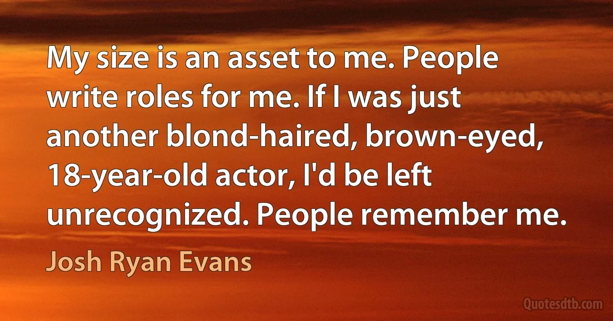 My size is an asset to me. People write roles for me. If I was just another blond-haired, brown-eyed, 18-year-old actor, I'd be left unrecognized. People remember me. (Josh Ryan Evans)