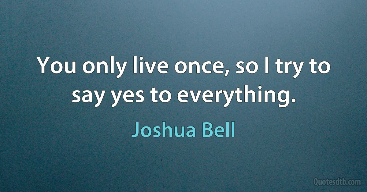 You only live once, so I try to say yes to everything. (Joshua Bell)