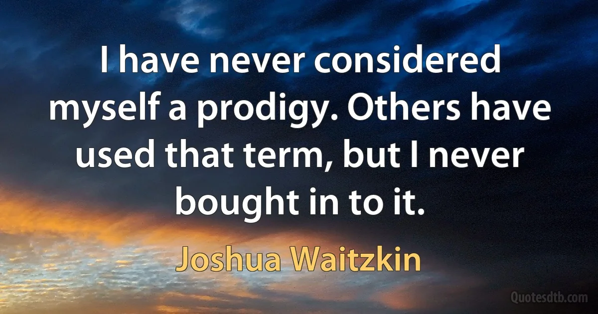 I have never considered myself a prodigy. Others have used that term, but I never bought in to it. (Joshua Waitzkin)