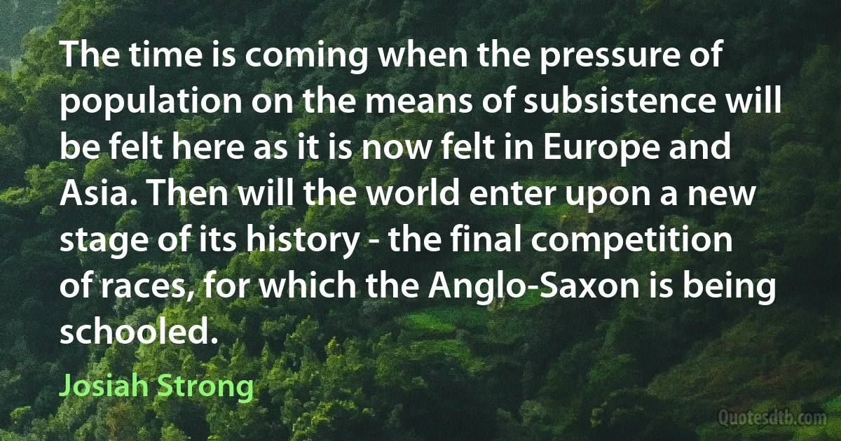 The time is coming when the pressure of population on the means of subsistence will be felt here as it is now felt in Europe and Asia. Then will the world enter upon a new stage of its history - the final competition of races, for which the Anglo-Saxon is being schooled. (Josiah Strong)