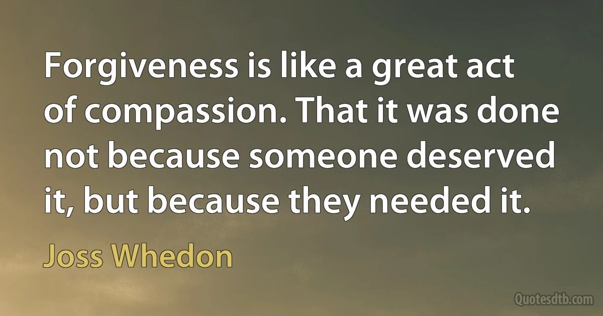 Forgiveness is like a great act of compassion. That it was done not because someone deserved it, but because they needed it. (Joss Whedon)