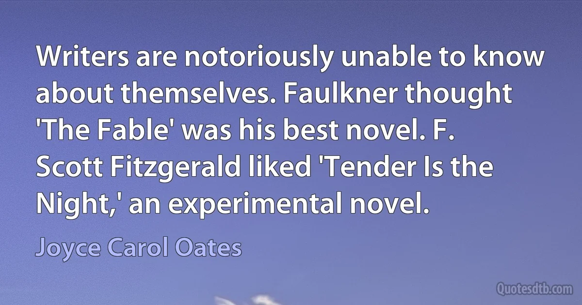 Writers are notoriously unable to know about themselves. Faulkner thought 'The Fable' was his best novel. F. Scott Fitzgerald liked 'Tender Is the Night,' an experimental novel. (Joyce Carol Oates)