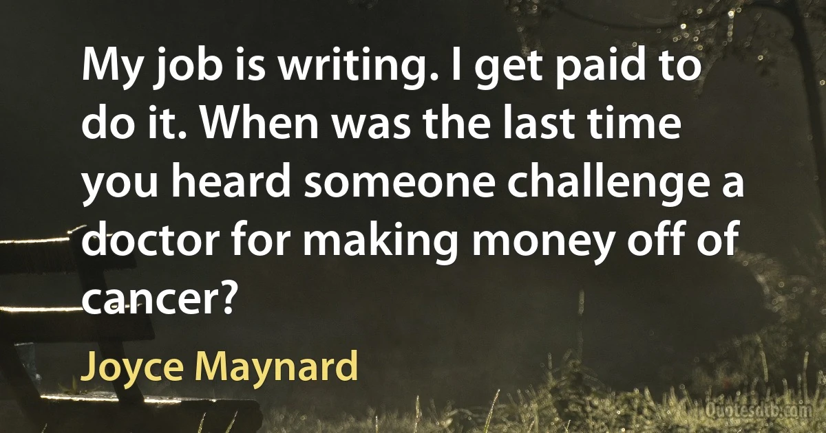 My job is writing. I get paid to do it. When was the last time you heard someone challenge a doctor for making money off of cancer? (Joyce Maynard)