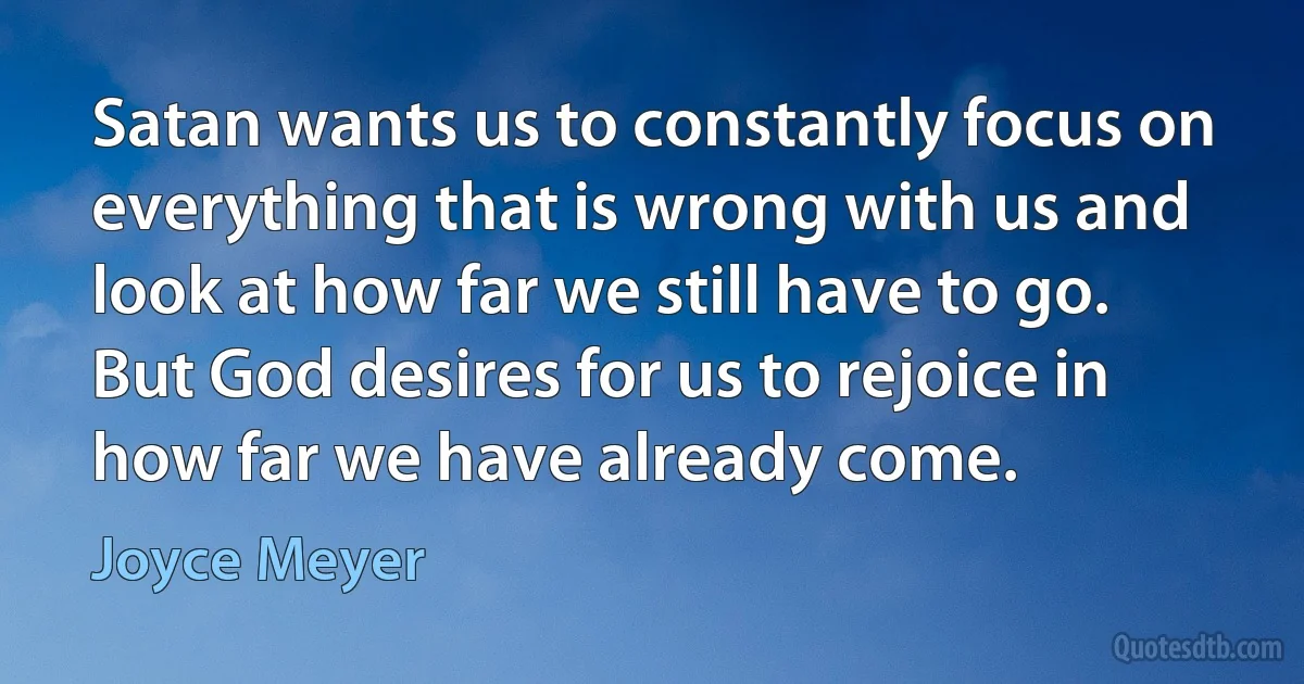 Satan wants us to constantly focus on everything that is wrong with us and look at how far we still have to go. But God desires for us to rejoice in how far we have already come. (Joyce Meyer)