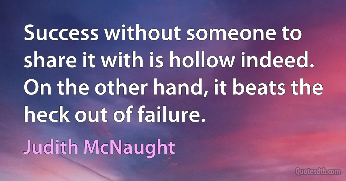 Success without someone to share it with is hollow indeed. On the other hand, it beats the heck out of failure. (Judith McNaught)