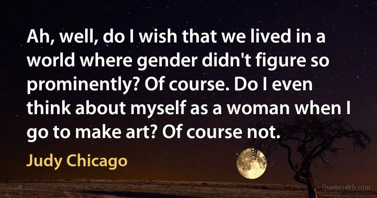 Ah, well, do I wish that we lived in a world where gender didn't figure so prominently? Of course. Do I even think about myself as a woman when I go to make art? Of course not. (Judy Chicago)