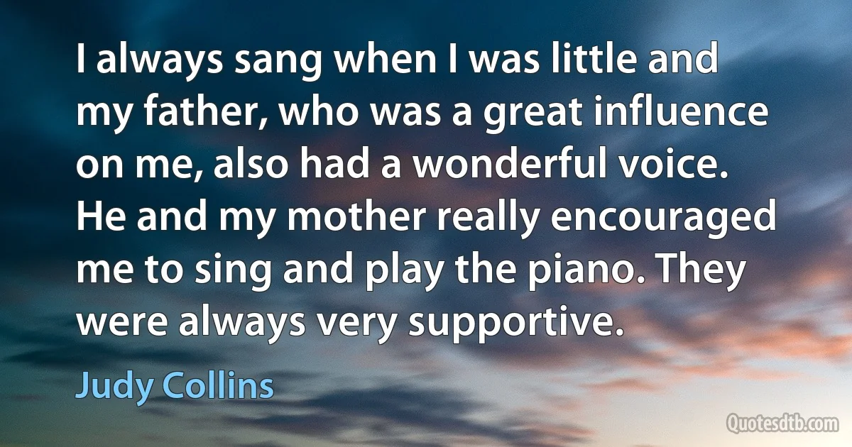 I always sang when I was little and my father, who was a great influence on me, also had a wonderful voice. He and my mother really encouraged me to sing and play the piano. They were always very supportive. (Judy Collins)