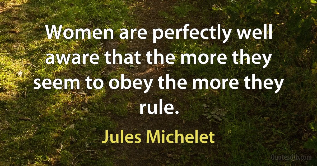 Women are perfectly well aware that the more they seem to obey the more they rule. (Jules Michelet)