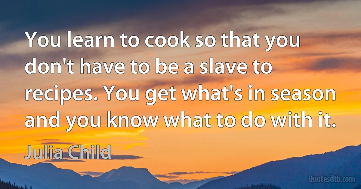 You learn to cook so that you don't have to be a slave to recipes. You get what's in season and you know what to do with it. (Julia Child)