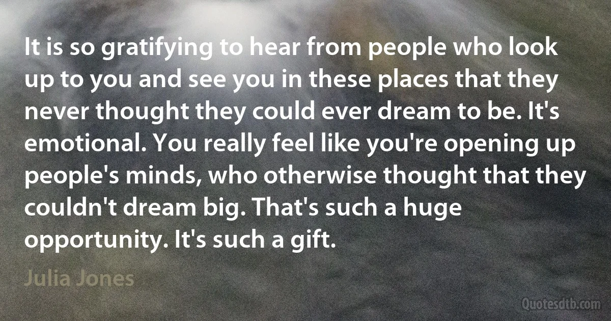 It is so gratifying to hear from people who look up to you and see you in these places that they never thought they could ever dream to be. It's emotional. You really feel like you're opening up people's minds, who otherwise thought that they couldn't dream big. That's such a huge opportunity. It's such a gift. (Julia Jones)