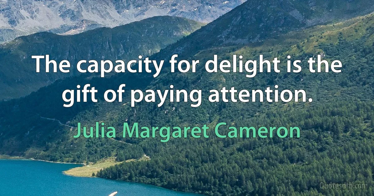 The capacity for delight is the gift of paying attention. (Julia Margaret Cameron)