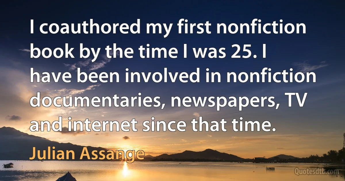 I coauthored my first nonfiction book by the time I was 25. I have been involved in nonfiction documentaries, newspapers, TV and internet since that time. (Julian Assange)