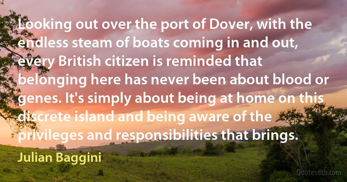 Looking out over the port of Dover, with the endless steam of boats coming in and out, every British citizen is reminded that belonging here has never been about blood or genes. It's simply about being at home on this discrete island and being aware of the privileges and responsibilities that brings. (Julian Baggini)