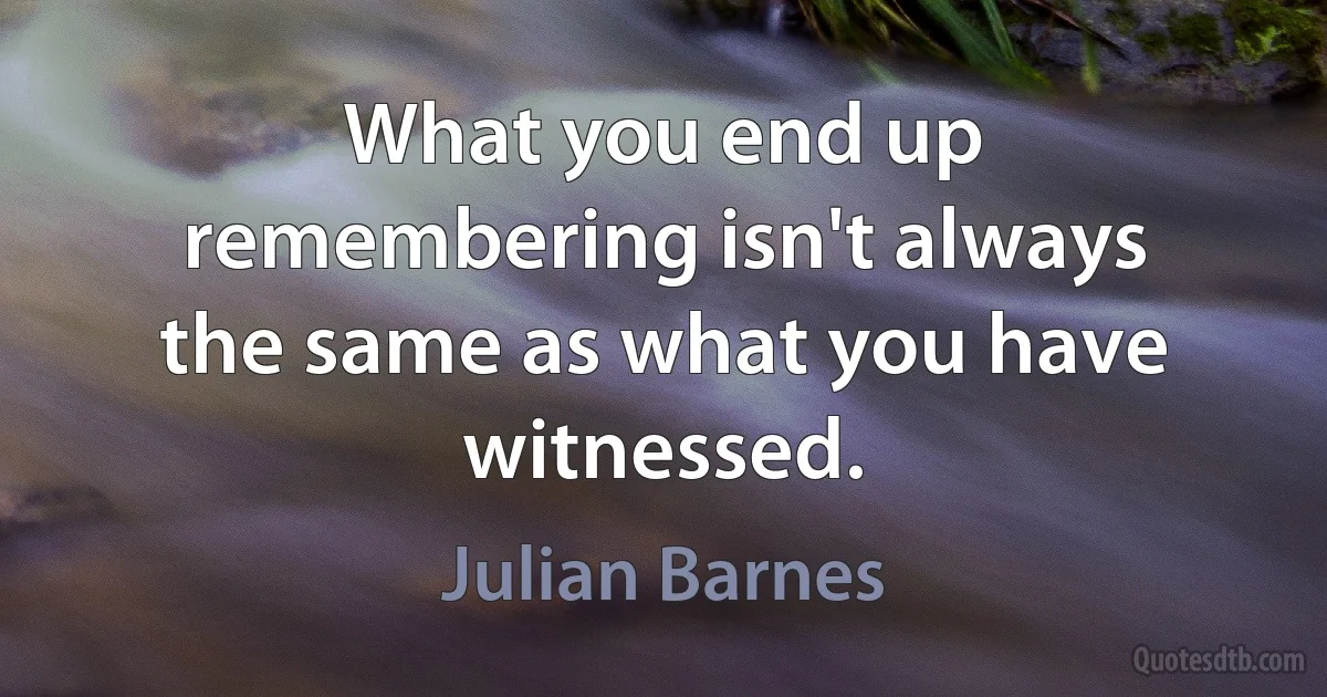 What you end up remembering isn't always the same as what you have witnessed. (Julian Barnes)