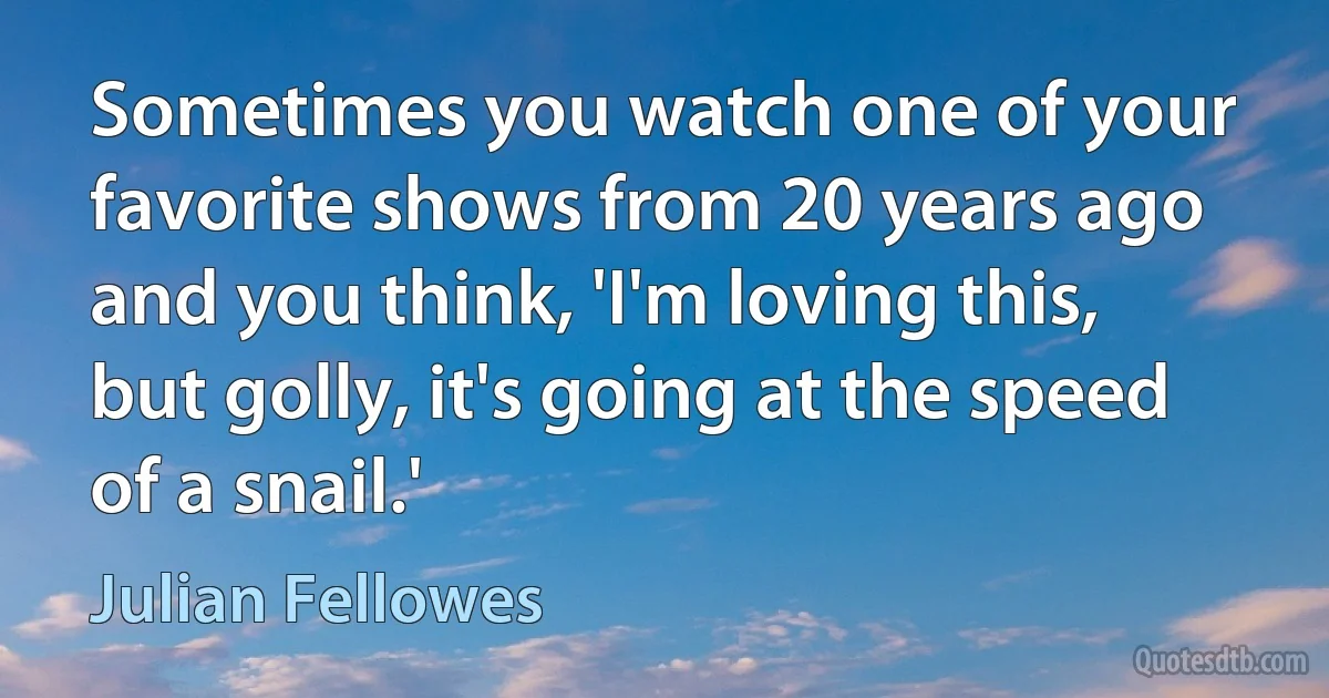 Sometimes you watch one of your favorite shows from 20 years ago and you think, 'I'm loving this, but golly, it's going at the speed of a snail.' (Julian Fellowes)